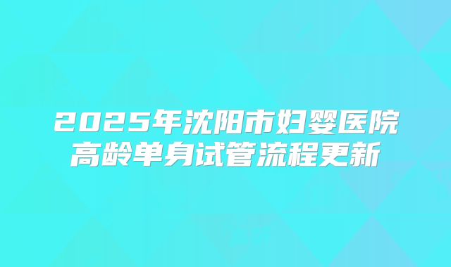 2025年沈阳市妇婴医院高龄单身试管流程更新