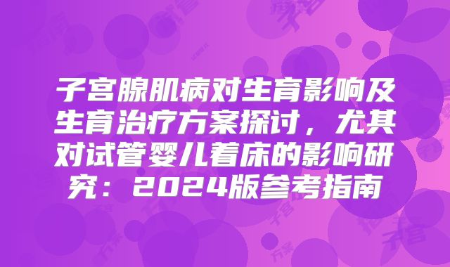子宫腺肌病对生育影响及生育治疗方案探讨，尤其对试管婴儿着床的影响研究：2024版参考指南