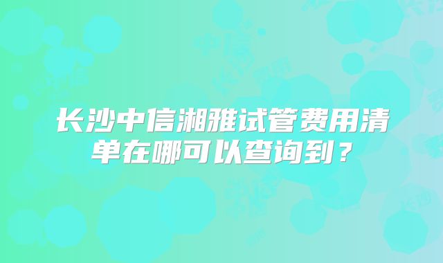 长沙中信湘雅试管费用清单在哪可以查询到？