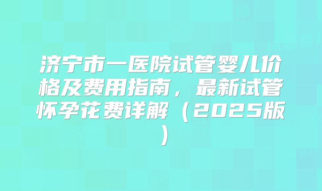 济宁市一医院试管婴儿价格及费用指南，最新试管怀孕花费详解（2025版）