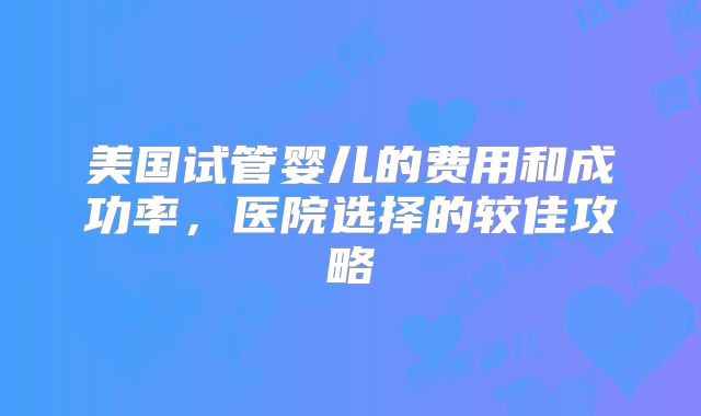 美国试管婴儿的费用和成功率，医院选择的较佳攻略