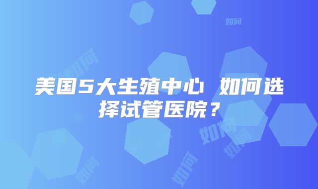美国5大生殖中心 如何选择试管医院？