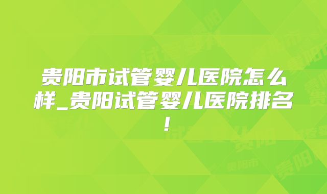 贵阳市试管婴儿医院怎么样_贵阳试管婴儿医院排名！