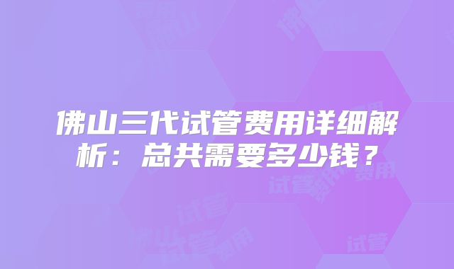 佛山三代试管费用详细解析：总共需要多少钱？