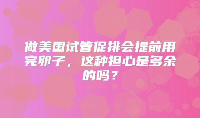 做美国试管促排会提前用完卵子,这种担心是多余的吗?