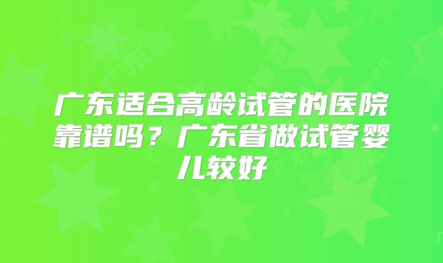 广东适合高龄试管的医院靠谱吗？广东省做试管婴儿较好