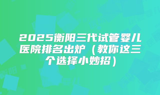 2025衡阳三代试管婴儿医院排名出炉（教你这三个选择小妙招）