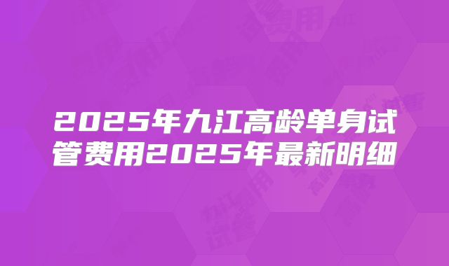 2025年九江高龄单身试管费用2025年最新明细
