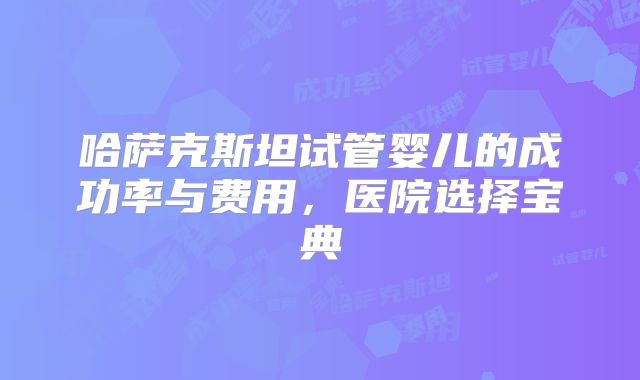 哈萨克斯坦试管婴儿的成功率与费用，医院选择宝典