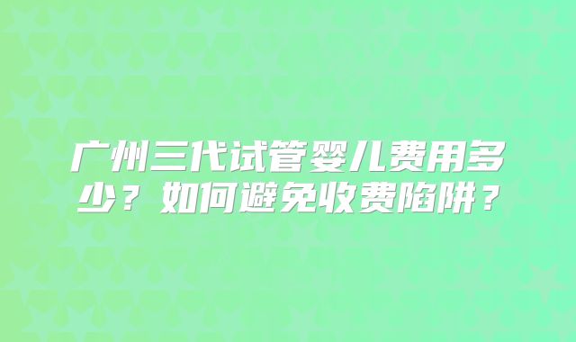 广州三代试管婴儿费用多少？如何避免收费陷阱？