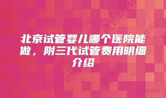 北京试管婴儿哪个医院能做，附三代试管费用明细介绍