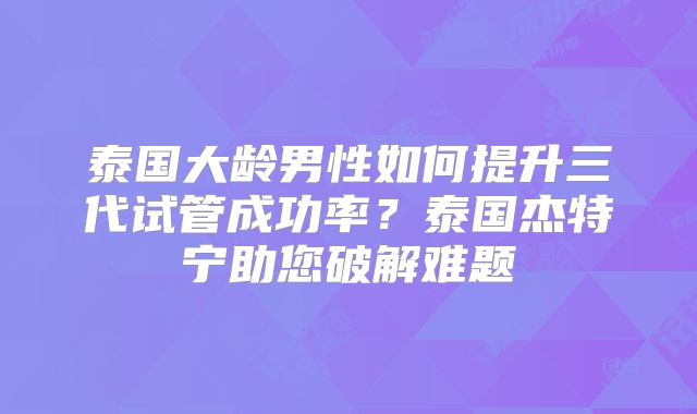 泰国大龄男性如何提升三代试管成功率？泰国杰特宁助您破解难题