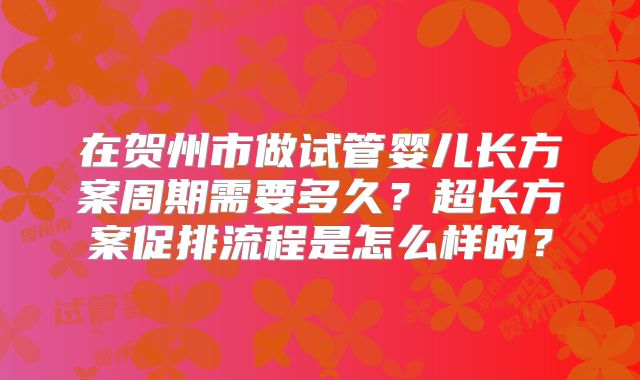 在贺州市做试管婴儿长方案周期需要多久？超长方案促排流程是怎么样的？