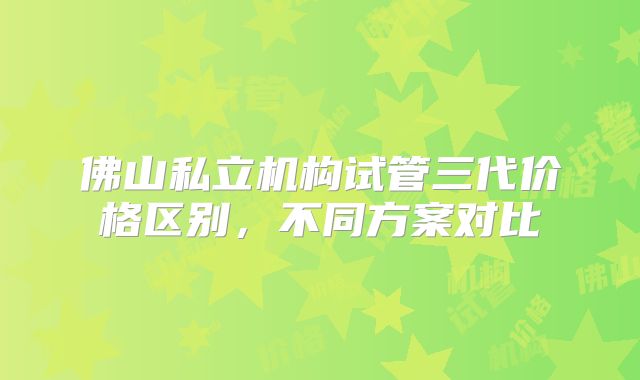 佛山私立机构试管三代价格区别，不同方案对比