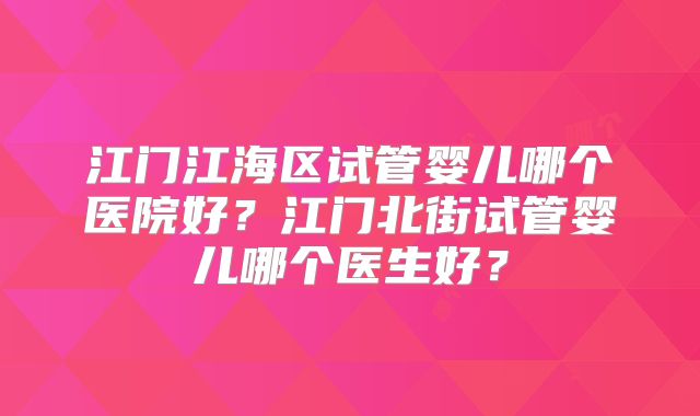 江门江海区试管婴儿哪个医院好？江门北街试管婴儿哪个医生好？