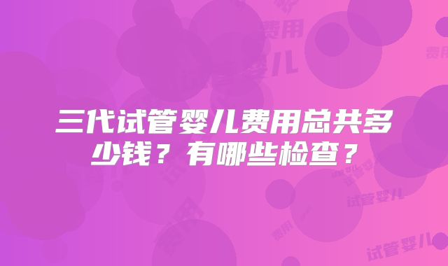 三代试管婴儿费用总共多少钱?有哪些检查?