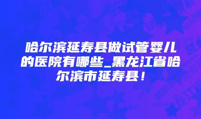 哈尔滨延寿县做试管婴儿的医院有哪些_黑龙江省哈尔滨市延寿县！
