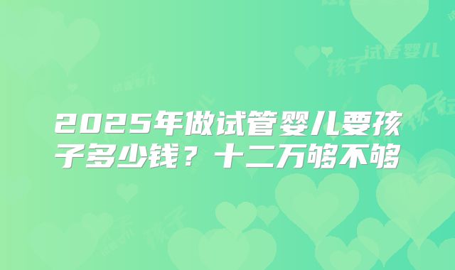 2025年做试管婴儿要孩子多少钱?十二万够不够