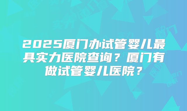 2025厦门办试管婴儿最具实力医院查询?厦门有做试管婴儿医院?