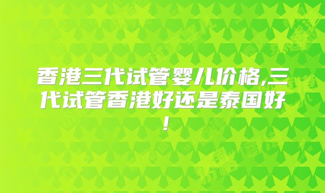 香港三代试管婴儿价格,三代试管香港好还是泰国好！