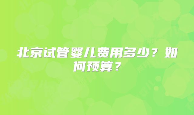 北京试管婴儿费用多少？如何预算？