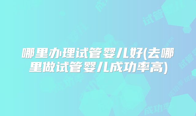 哪里办理试管婴儿好(去哪里做试管婴儿成功率高)
