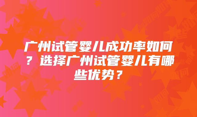 广州试管婴儿成功率如何？选择广州试管婴儿有哪些优势？