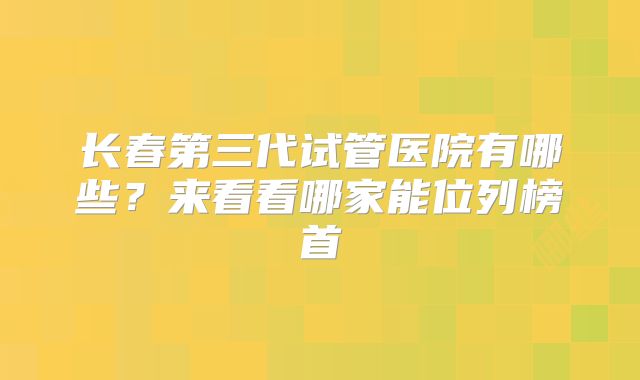 长春第三代试管医院有哪些?来看看哪家能位列榜首