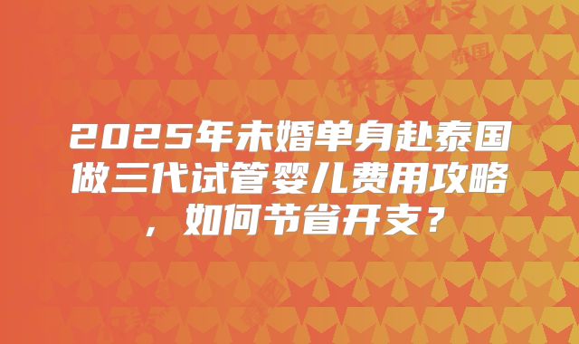 2025年未婚单身赴泰国做三代试管婴儿费用攻略，如何节省开支？