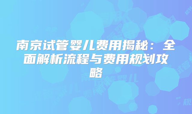南京试管婴儿费用揭秘：全面解析流程与费用规划攻略