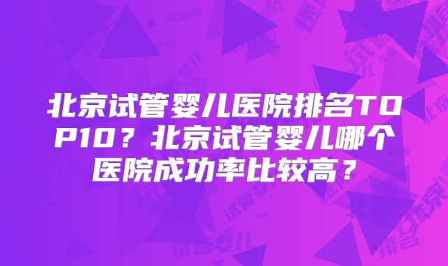 北京试管婴儿医院排名TOP10？北京试管婴儿哪个医院成功率比较高？