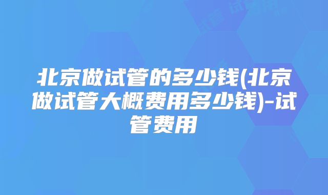 北京做试管的多少钱(北京做试管大概费用多少钱)-试管费用