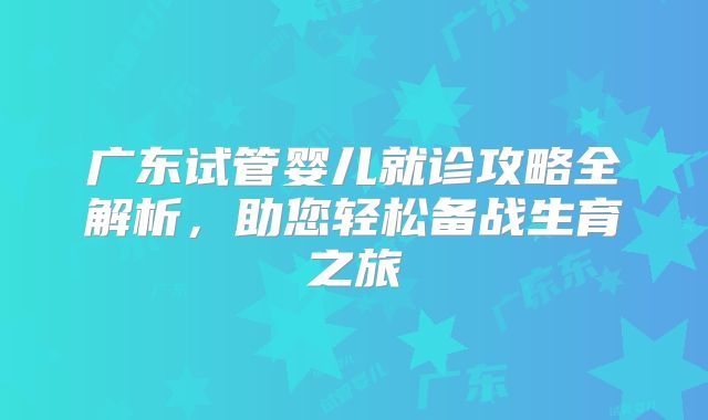 广东试管婴儿就诊攻略全解析,助您轻松备战生育之旅