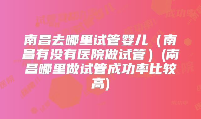 南昌去哪里试管婴儿（南昌有没有医院做试管）(南昌哪里做试管成功率比较高)