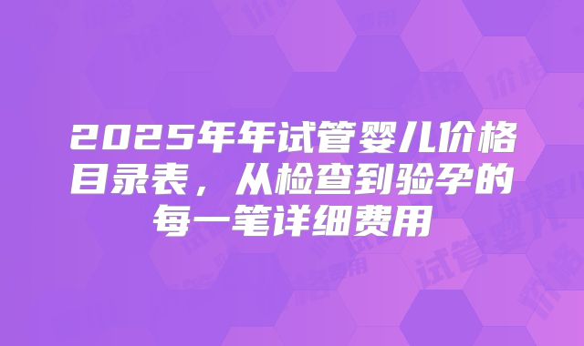 2025年年试管婴儿价格目录表，从检查到验孕的每一笔详细费用