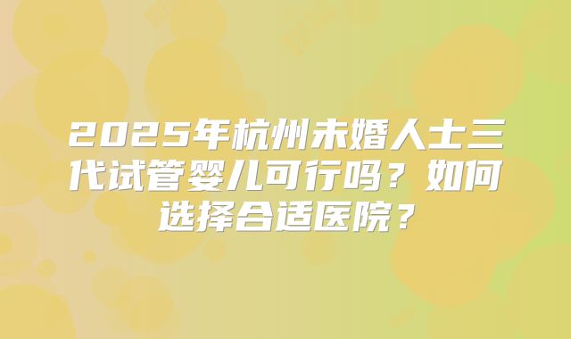 2025年杭州未婚人士三代试管婴儿可行吗？如何选择合适医院？