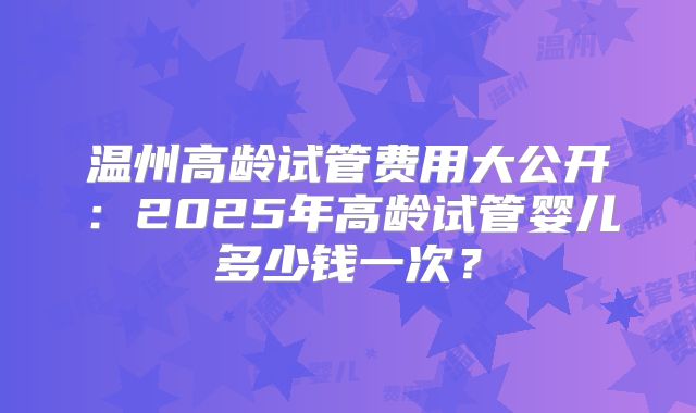 温州高龄试管费用大公开：2025年高龄试管婴儿多少钱一次？