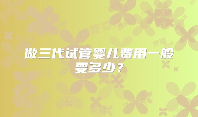 做三代试管婴儿费用一般要多少？