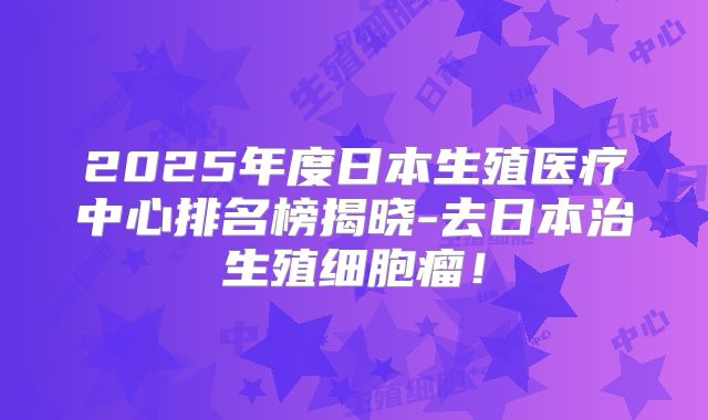 2025年度日本生殖医疗中心排名榜揭晓-去日本治生殖细胞瘤！
