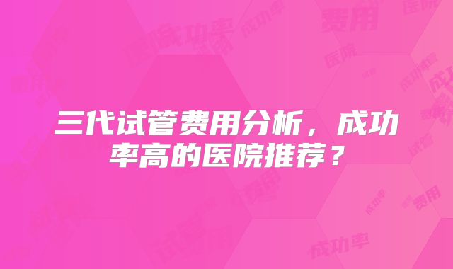 三代试管费用分析，成功率高的医院推荐？