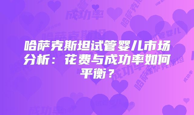 哈萨克斯坦试管婴儿市场分析：花费与成功率如何平衡？
