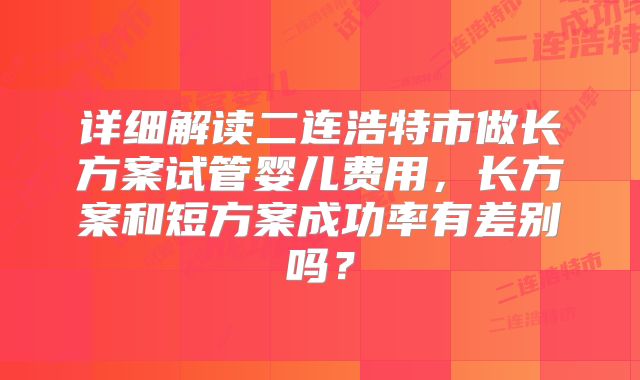 详细解读二连浩特市做长方案试管婴儿费用，长方案和短方案成功率有差别吗？