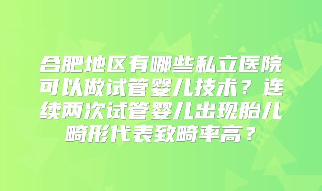 合肥地区有哪些私立医院可以做试管婴儿技术?连续两次试管婴儿出现胎儿畸形代表致畸率高?