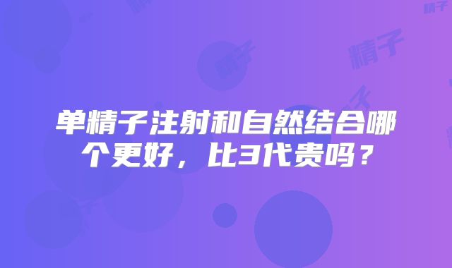 单精子注射和自然结合哪个更好，比3代贵吗？