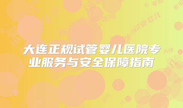 大连正规试管婴儿医院专业服务与安全保障指南