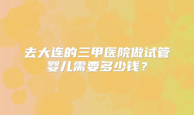 去大连的三甲医院做试管婴儿需要多少钱？