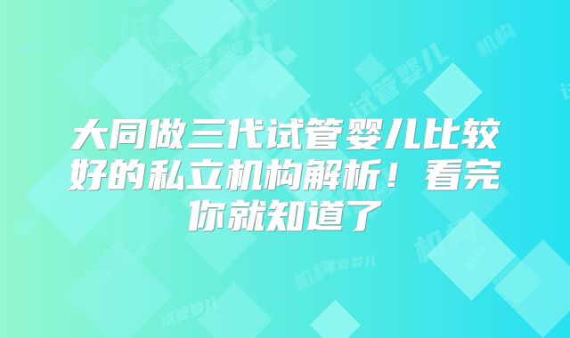 大同做三代试管婴儿比较好的私立机构解析!看完你就知道了