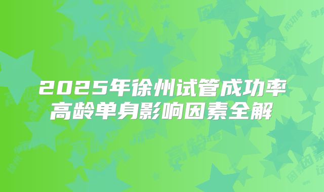 2025年徐州试管成功率高龄单身影响因素全解