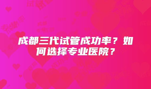 成都三代试管成功率？如何选择专业医院？