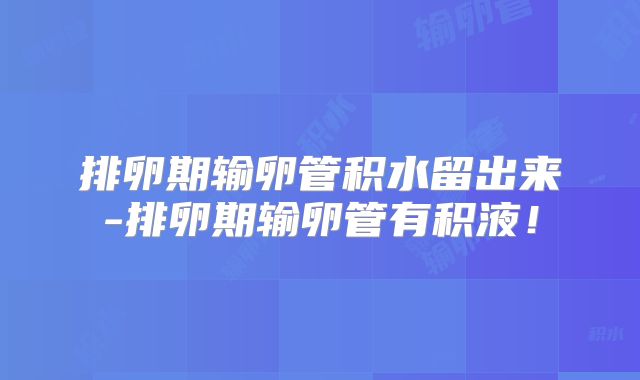 排卵期输卵管积水留出来-排卵期输卵管有积液！